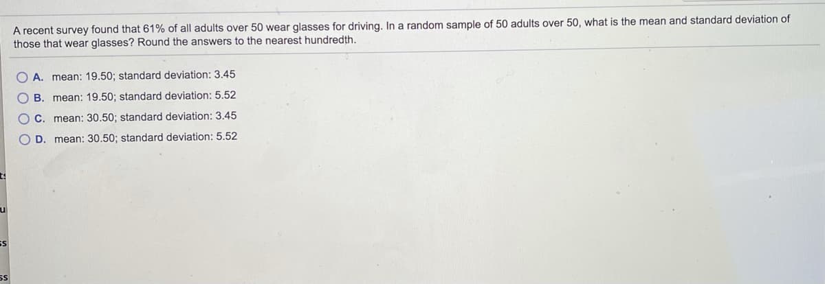 A recent survey found that 61% of all adults over 50 wear glasses for driving. In a random sample of 50 adults over 50, what is the mean and standard deviation of
those that wear glasses? Round the answers to the nearest hundredth.
A. mean: 19.50; standard deviation: 3.45
B. mean: 19.50; standard deviation: 5.52
O C. mean: 30.50; standard deviation: 3.45
O D. mean: 30.50; standard deviation: 5.52
ul
SS
