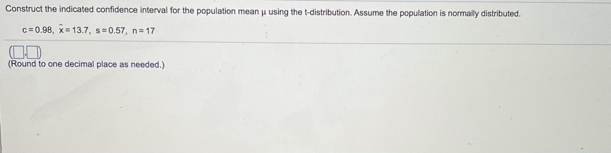 Construct the indicated confidence interval for the population mean u using the t-distribution. Assume the population is normally distributed.
c = 0.98, x= 13.7, s=0.57, n= 17
(Round to one decimal place as needed.)
