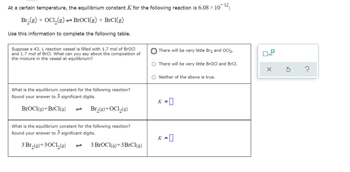 - 12
At a certain temperature, the equilibrium constant K for the following reaction is 6.08 × 10 :
Br,(g) + OCI,(g) = BROCI(g) + BICI(g)
Use this information to complete the following table.
Suppose a 43. L reaction vessel is filled with 1.7 mol of BrOCI
and 1.7 mol of BrCl. What can you say about the composition of
the mixture in the vessel at equilibrium?
There will be very little Brz and OCI2.
There will be very little BrOCl and BrCl.
?
Neither of the above is true.
What is the equilibrium constant for the following reaction?
Round your answer to 3 significant digits.
K =|
BROCI(g)+BrCl(g)
Br,(0)+OCl,(9)
What is the equilibrium constant for the following reaction?
Round your answer to 3 significant digits.
K =
3 Br,(9)+30C1,(g)
З BrОClg)+3BrClo)
