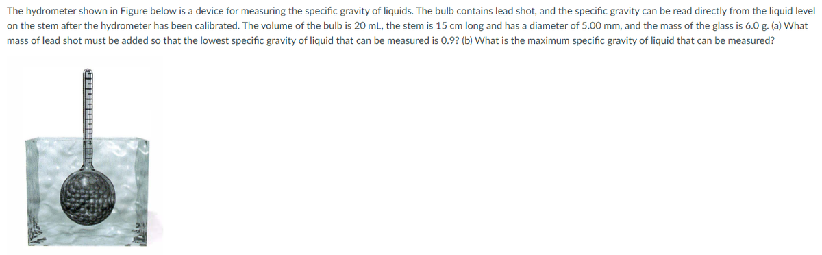 The hydrometer shown in Figure below is a device for measuring the specific gravity of liquids. The bulb contains lead shot, and the specific gravity can be read directly from the liquid level
on the stem after the hydrometer has been calibrated. The volume of the bulb is 20 mL, the stem is 15 cm long and has a diameter of 5.00 mm, and the mass of the glass is 6.0 g. (a) What
mass of lead shot must be added so that the lowest specific gravity of liquid that can be measured is 0.9? (b) What is the maximum specific gravity of liquid that can be measured?
