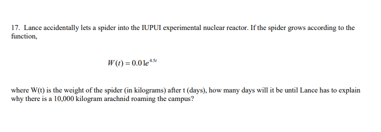 17. Lance accidentally lets a spider into the IUPUI experimental nuclear reactor. If the spider grows according to the
function,
W (t) = 0.01e*5*
where W(t) is the weight of the spider (in kilograms) after t (days), how many days will it be until Lance has to explain
why there is a 10,000 kilogram arachnid roaming the campus?
