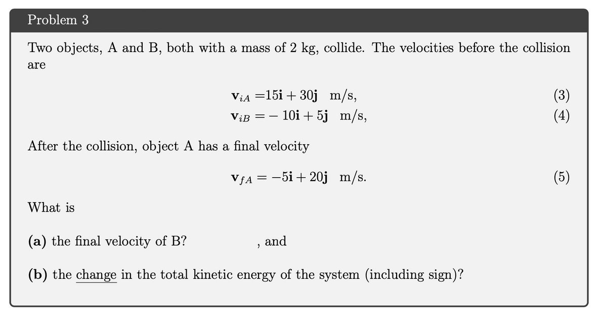 Problem 3
Two objects, A and B, both with a mass of 2 kg, collide. The velocities before the collision
are
ViA =15i + 30j m/s,
ViB = – 10i + 5j m/s,
(3)
(4)
After the collision, object A has a final velocity
VƒA =
-5i+ 20j m/s.
(5)
What is
(a) the final velocity of B?
and
(b) the change in the total kinetic energy of the system (including sign)?
