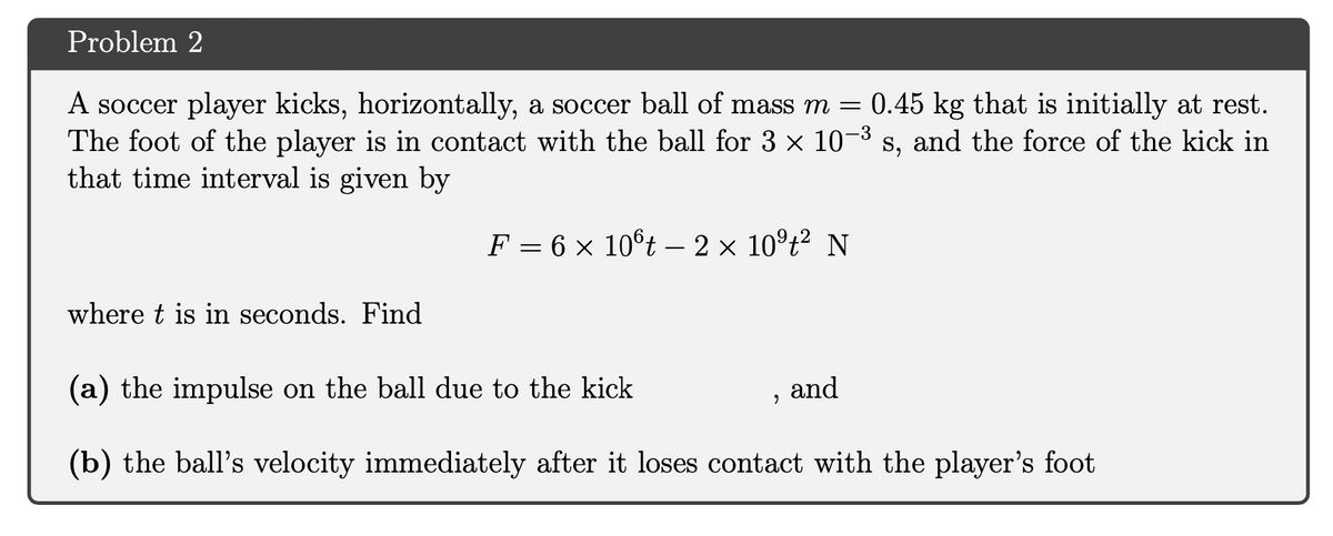 Problem 2
A soccer player kicks, horizontally, a soccer ball of mass m = 0.45 kg that is initially at rest.
The foot of the player is in contact with the ball for 3 x 10-3
that time interval is given by
s, and the force of the kick in
F = 6 × 10°t –- 2 × 10°t² N
where t is in seconds. Find
(a) the impulse on the ball due to the kick
and
(b) the ball's velocity immediately after it loses contact with the player's foot
