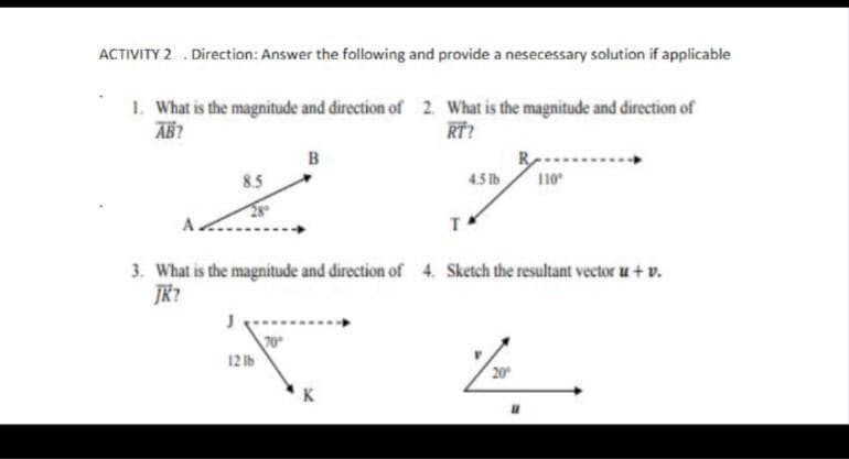 ACTIVITY 2 . Direction: Answer the following and provide a nesecessary solution if applicable
1. What is the magnitude and direction of 2. What is the magnitude and direction of
AB?
RT?
B
8.5
4.5 lb
110
3. What is the magnitude and direction of 4. Sketch the resultant vector u+ v.
JR?
70
12 lb
20
K
