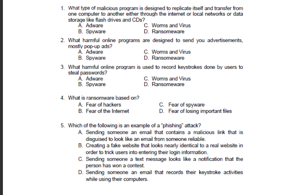 1. What type of malicious program is designed to replicate itself and transfer from
one computer to another either through the intemet or local networks or data
storage like flash drives and CDs?
A. Adware
B. Spyware
C. Worms and Virus
D. Ransomeware
2. What harmful online programs are designed to send you advertisements,
mostly pop-up ads?
A. Adware
B. Spyware
C. Worms and Virus
D. Ransomeware
3. What hamful online program is used to record keystrokes done by users to
steal passwords?
A. Adware
B. Spyware
C. Worms and Virus
D. Ransomeware
4. What is ransomware based on?
A. Fear of hackers
B. Fear of the Internet
C. Fear of spyware
D. Fear of losing important files
5. Which of the following is an example of a "phishing" attack?
A. Sending someone an email that contains a malicious link that is
disguised to look like an email from someone reliable.
B. Creating a fake website that looks nearly identical to a real website in
order to trick users into entering their login information.
C. Sending someone a text message looks like a notification that the
person has won a contest.
D. Sending someone an email that records their keystroke activities
while using their computers.
