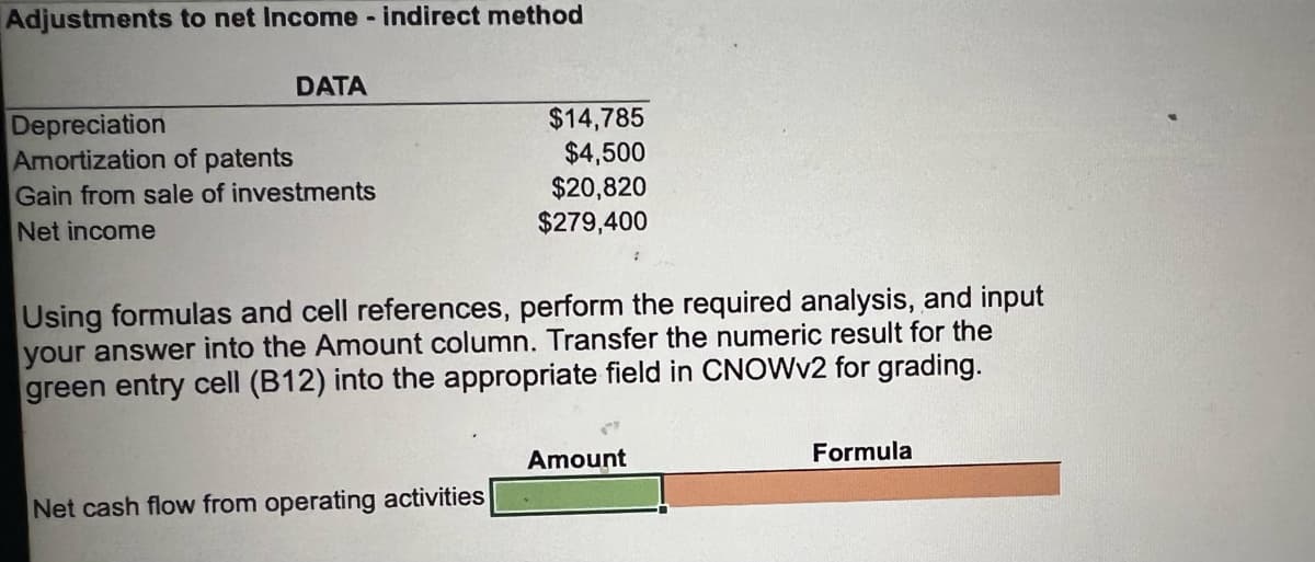 Adjustments to net Income - indirect method
DATA
Depreciation
Amortization of patents
Gain from sale of investments
Net income
$14,785
$4,500
$20,820
$279,400
Using formulas and cell references, perform the required analysis, and input
your answer into the Amount column. Transfer the numeric result for the
green entry cell (B12) into the appropriate field in CNOWV2 for grading.
Amount
Formula
Net
ash flow from operating activities
