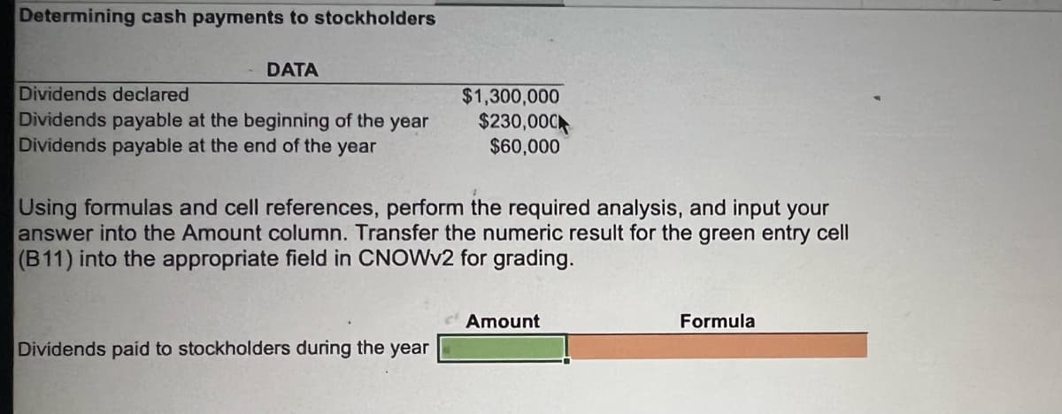 Determining cash payments to stockholders
DATA
Dividends declared
Dividends payable at the beginning of the year
Dividends payable at the end of the year
$1,300,000
$230,000
$60,000
Using formulas and cell references, perform the required analysis, and input your
answer into the Amount column. Transfer the numeric result for the green entry cell
(B11) into the appropriate field in CNOWV2 for grading.
Amount
Formula
Dividends paid to stockholders during the year
