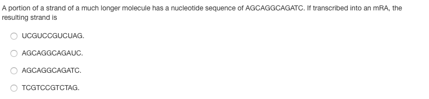A portion of a strand of a much longer molecule has a nucleotide sequence of AGCAGGCAGATC. If transcribed into an mRA, the
resulting strand is
UCGUCCGUCUAG.
AGCAGGCAGAUC.
AGCAGGCAGATC.
TCGTCCGTCTAG.
