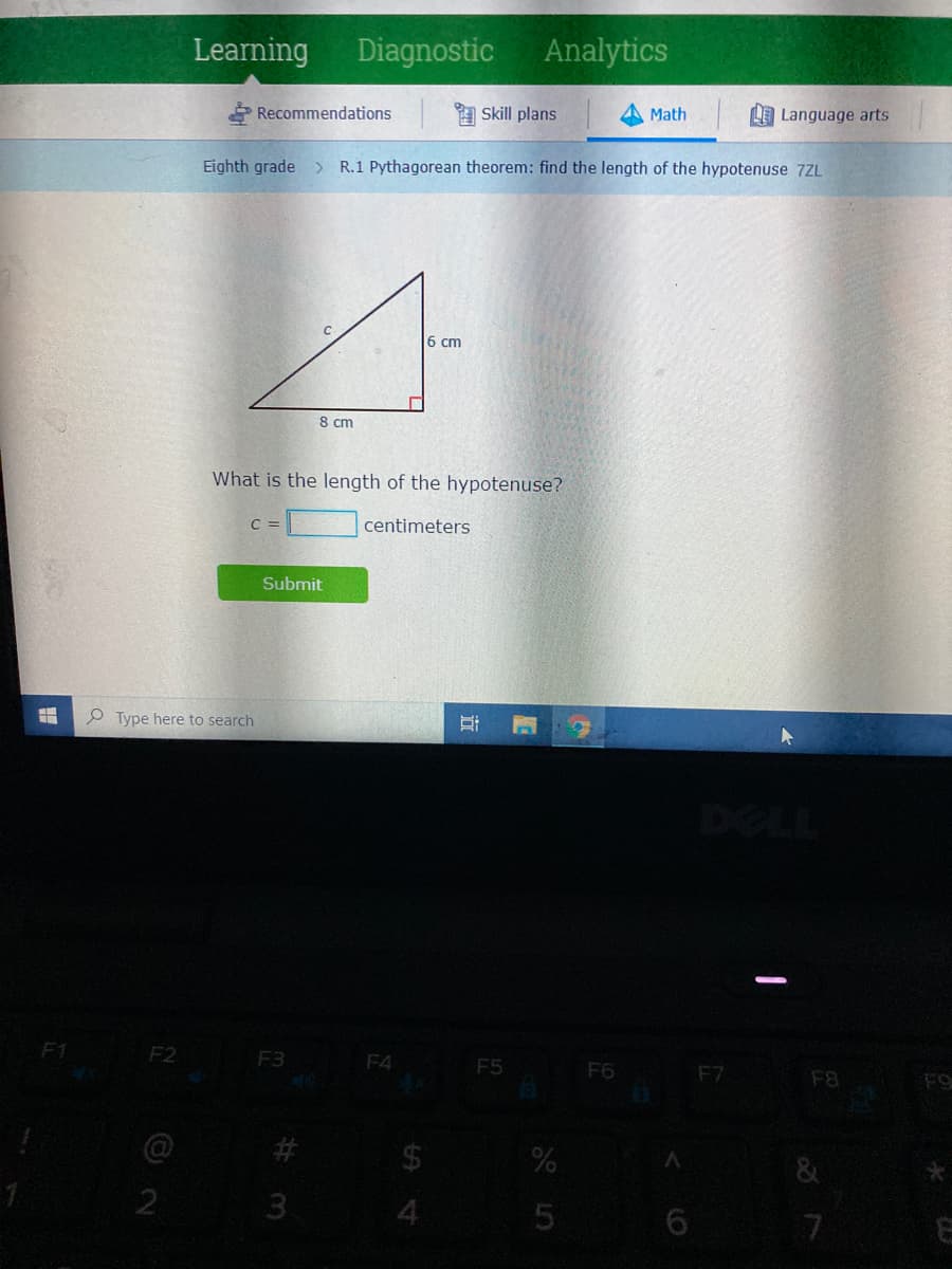 Learning Diagnostic Analytics
P Recommendations
a Skill plans
Math
LE Language arts
Eighth grade > R.1 Pythagorean theorem: find the length of the hypotenuse 7ZL
6 cm
8 cm
What is the length of the hypotenuse?
C =
centimeters
Submit
P Type here to search
F2
F4 F5
F3
F6
F7
F8
FO
24
3.
远
%23
