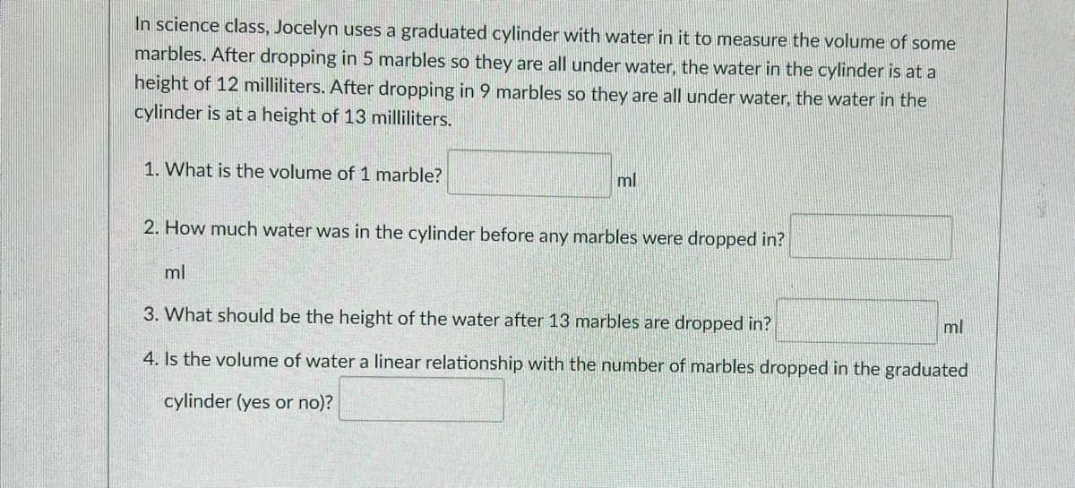 In science class, Jocelyn uses a graduated cylinder with water in it to measure the volume of some
marbles. After dropping in 5 marbles so they are all under water, the water in the cylinder is at a
height of 12 milliliters. After dropping in 9 marbles so they are all under water, the water in the
cylinder is at a height of 13 milliliters.
1. What is the volume of 1 marble?
ml
2. How much water was in the cylinder before any marbles were dropped in?
ml
3. What should be the height of the water after 13 marbles are dropped in?
ml
4. Is the volume of water a linear relationship with the number of marbles dropped in the graduated
cylinder (yes or no)?
