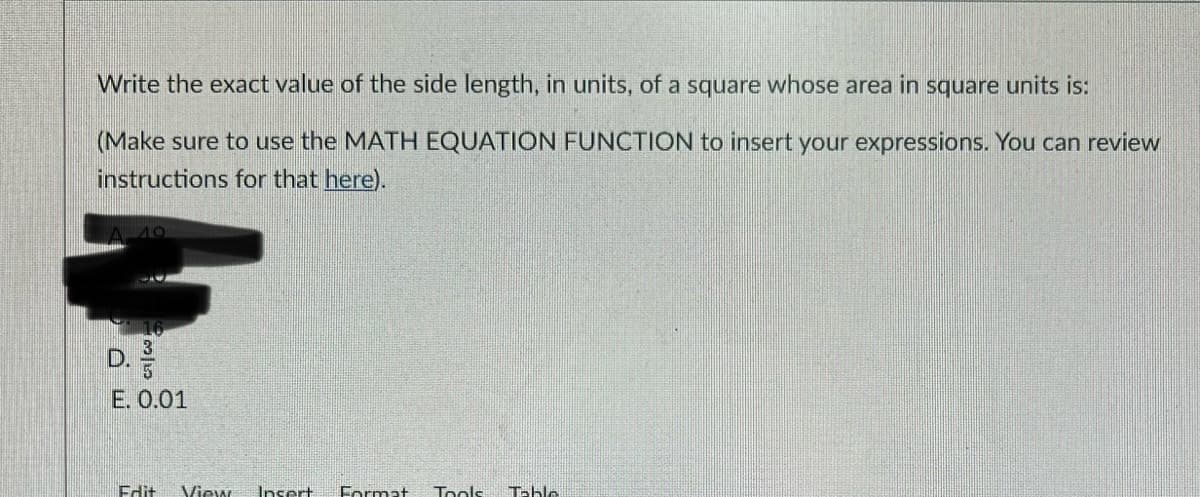 Write the exact value of the side length, in units, of a square whose area in square units is:
(Make sure to use the MATH EQUATION FUNCTION to insert your expressions. You can review
instructions for that here).
D.
E. 0.01
Edit
View
Insert
Format
Tools
Table
