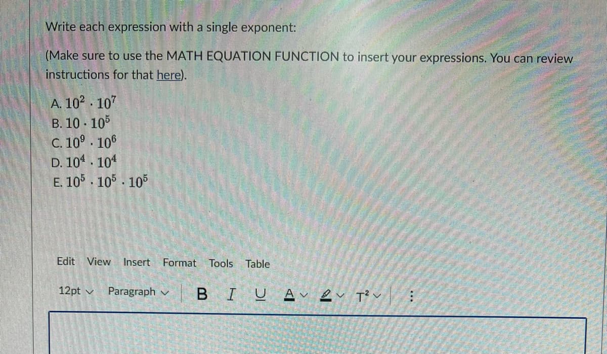Write each expression with a single exponent:
(Make sure to use the MATH EQUATION FUNCTION to insert your expressions. You can review
instructions for that here).
A. 102 . 107
B. 10 - 105
C. 10° 10°
D. 104 . 104
E. 10 - 105 - 10
Edit View
Insert
Format
Tools
Table
12pt v
Paragraph v
BIUAv eu T' v.
