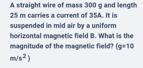 A straight wire of mass 300 g and length
25 m carries a current of 35A. It is
suspended in mid air by a uniform
horizontal magnetic field B. What is the
magnitude of the magnetic field? (g=10
m/s² )
