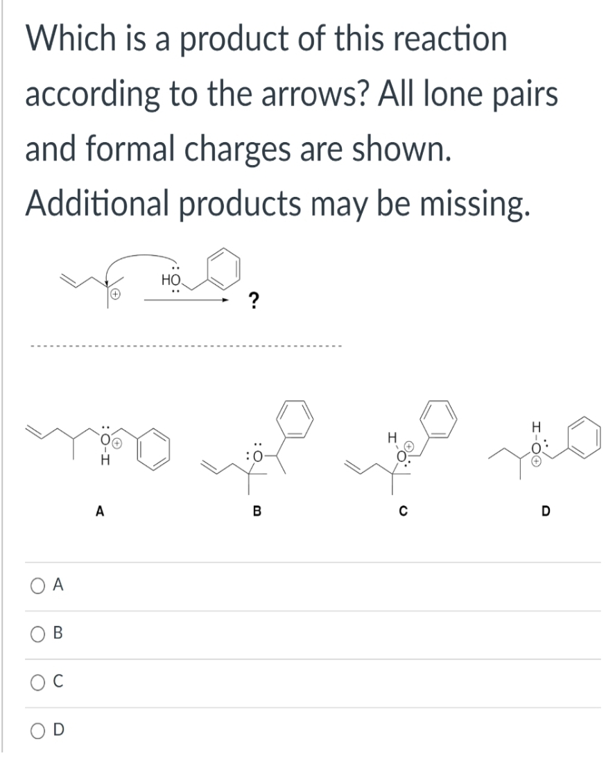 Which is a product of this reaction
according to the arrows? All lone pairs
and formal charges are shown.
Additional products may be missing.
O
A
B
C
D
A
НО.
B
H
C
You
D