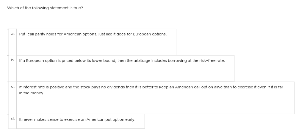 Which of the following statement is true?
a. Put-call parity holds for American options, just like it does for European options.
b.
If a European option is priced below its lower bound, then the arbitrage includes borrowing at the risk-free rate.
C.
If interest rate is positive and the stock pays no dividends then it is better to keep an American call option alive than to exercise it even if it is far
in the money.
d.
It never makes sense to exercise an American put option early.