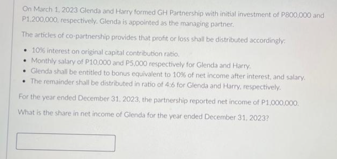 On March 1, 2023 Glenda and Harry formed GH Partnership with initial investment of P800,000 and
P1,200,000, respectively. Glenda is appointed as the managing partner.
The articles of co-partnership provides that profit or loss shall be distributed accordingly:
• 10% interest on original capital contribution ratio.
• Monthly salary of P10,000 and P5,000 respectively for Glenda and Harry.
• Glenda shall be entitled to bonus equivalent to 10% of net income after interest, and salary.
• The remainder shall be distributed in ratio of 4:6 for Glenda and Harry, respectively.
For the year ended December 31, 2023, the partnership reported net income of P1,000,000.
What is the share in net income of Glenda for the year ended December 31, 2023?