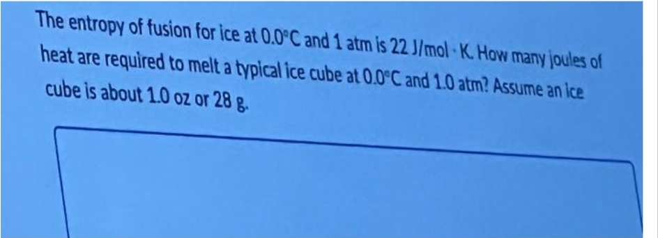 The entropy of fusion for ice at 0.0°C and 1 atm is 22 J/mol K. How many joules of
heat are required to melt a typical ice cube at 0.0°C and 1.0 atm? Assume an ice
cube is about 1.0 oz or 28 g.