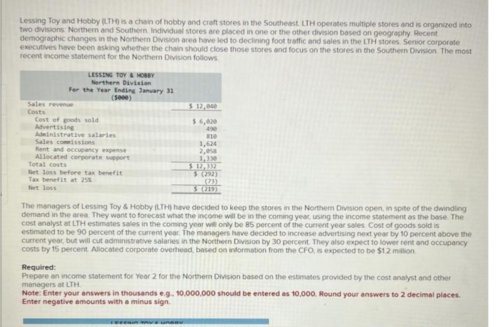 Lessing Toy and Hobby (LTH) is a chain of hobby and craft stores in the Southeast. LTH operates multiple stores and is organized into
two divisions: Northern and Southern. Individual stores are placed in one or the other division based on geography. Recent
demographic changes in the Northern Division area have led to declining foot traffic and sales in the LTH stores. Senior corporate
executives have been asking whether the chain should close those stores and focus on the stores in the Southern Division. The most
recent income statement for the Northern Division follows.
LESSING TOY & HOBBY
Northern Division
For the Year Ending January 31
($000)
Sales revenue
Costs
Cost of goods sold.
Advertising
Administrative salaries
Sales commissions
Rent and occupancy expense
Allocated corporate support
Total costs
Net loss before tax benefit
Tax benefit at 25%
Net loss
$ 12,040
$ 6,020
490
810
1,624
2,058
1,330
$ 12,332
$ (292)
(73)
$ (219)
The managers of Lessing Toy & Hobby (LTH) have decided to keep the stores in the Northern Division open, in spite of the dwindling
demand in the area. They want to forecast what the income will be in the coming year, using the income statement as the base. The
cost analyst at LTH estimates sales in the coming year will only be 85 percent of the current year sales. Cost of goods sold is
estimated to be 90 percent of the current year. The managers have decided to increase advertising next year by 10 percent above the
current year, but will cut administrative salaries in the Northern Division by 30 percent. They also expect to lower rent and occupancy
costs by 15 percent Allocated corporate overhead, based on information from the CFO, is expected to be $1.2 million.
Required:
Prepare an income statement for Year 2 for the Northern Division based on the estimates provided by the cost analyst and other
managers at LTH.
ler ----V
Note: Enter your answers in thousands e.g.. 10,000,000 should be entered as 10,000. Round your answers to 2 decimal places.
Enter negative amounts with a minus sign.