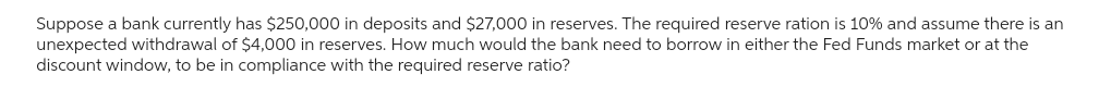 Suppose a bank currently has $250,000 in deposits and $27,000 in reserves. The required reserve ration is 10% and assume there is an
unexpected withdrawal of $4,000 in reserves. How much would the bank need to borrow in either the Fed Funds market or at the
discount window, to be in compliance with the required reserve ratio?