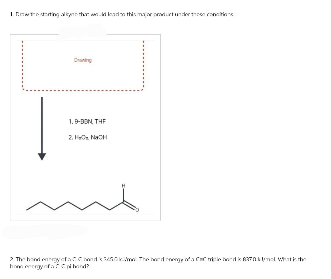 1. Draw the starting alkyne that would lead to this major product under these conditions.
Drawing
1.9-BBN, THF
2. H₂O2, NaOH
H
2. The bond energy of a C-C bond is 345.0 kJ/mol. The bond energy of a C=C triple bond is 837.0 kJ/mol. What is the
bond energy of a C-C pi bond?