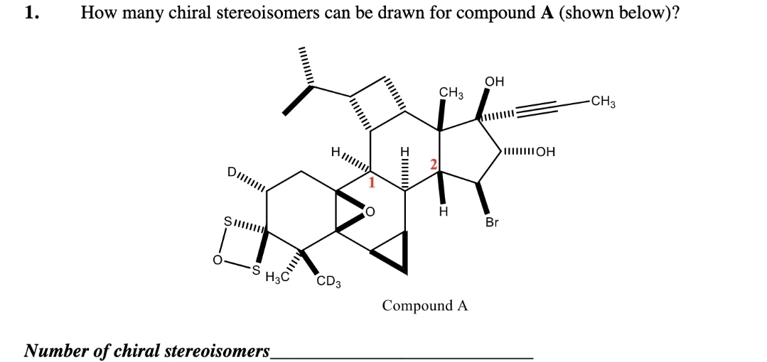 1. How many chiral stereoisomers can be drawn for compound A (shown below)?
D
S
S
H3C
Number of chiral stereoisomers_
All
CD3
Im
CH3
H
Compound A
OH
>IIIIIIIOH
Br
-CH3