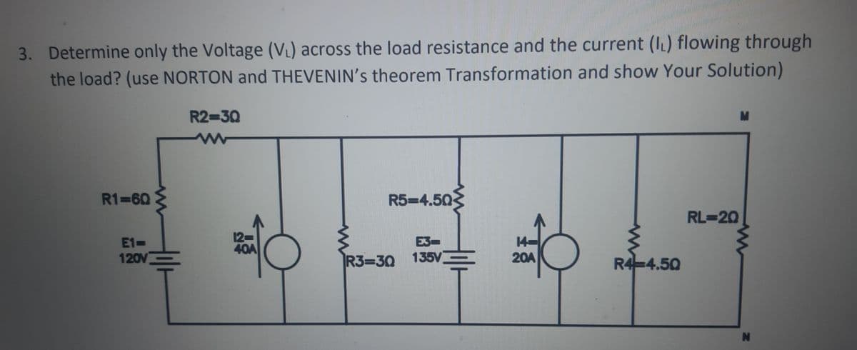 3. Determine only the Voltage (V) across the load resistance and the current (IL) flowing through
the load? (use NORTON and THEVENIN's theorem Transformation and show Your Solution)
R2-30
R1 60
R5-4.50
RL=20
12
40A
E1-
E3-
120V
R3=30 135V
20A
R4-4.50
