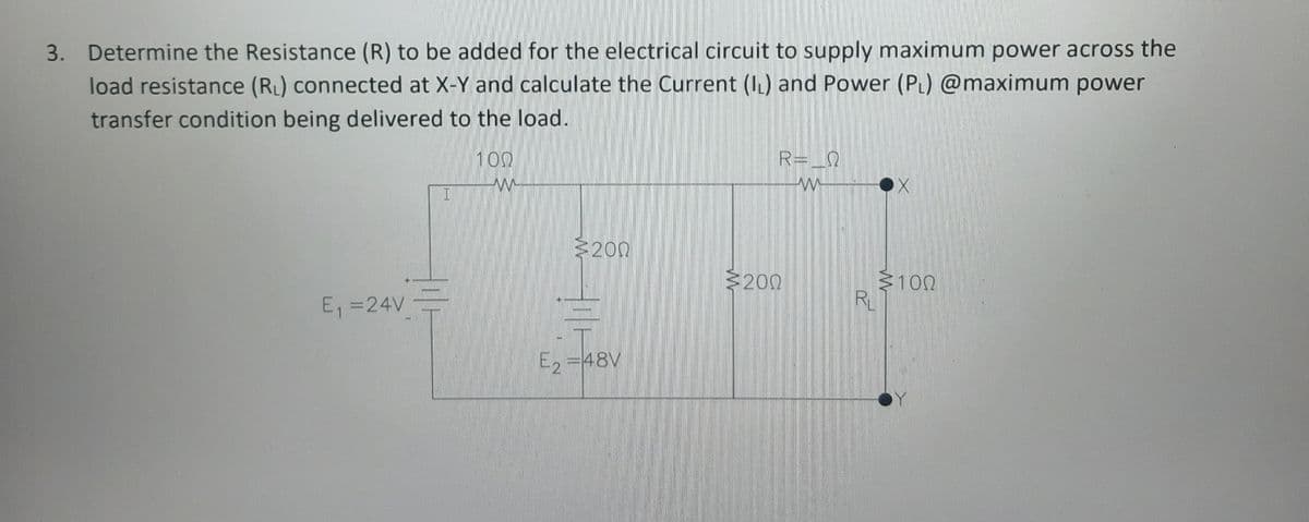 3. Determine the Resistance (R) to be added for the electrical circuit to supply maximum power across the
load resistance (RL) connected at X-Y and calculate the Current (IL) and Power (PL) @maximum power
transfer condition being delivered to the load.
R= _Q
100
200
3100
RL
200
E, =24V
E, =48V

