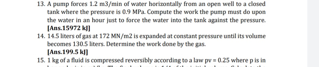 13. A pump forces 1.2 m3/min of water horizontally from an open well to a closed
tank where the pressure is 0.9 MPa. Compute the work the pump must do upon
the water in an hour just to force the water into the tank against the pressure.
[Ans.15972 kJ]
14. 14.5 liters of gas at 172 MN/m2 is expanded at constant pressure until its volume
becomes 130.5 liters. Determine the work done by the gas.
[Ans.199.5 kJ]
15. 1 kg of a fluid is compressed reversibly according to a law pv = 0.25 where p is in

