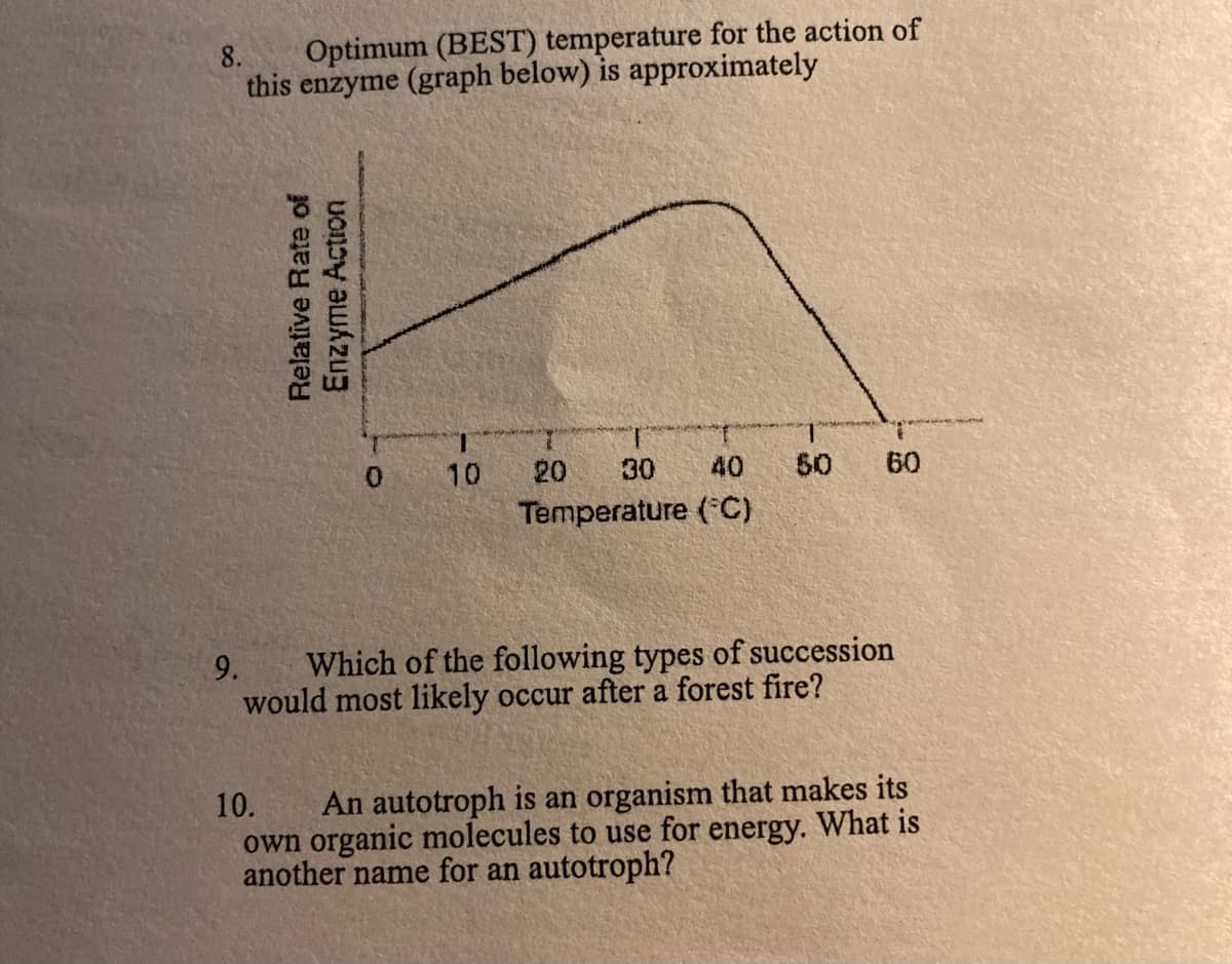 8.
Optimum (BEST) temperature for the action of
this enzyme (graph below) is approximately
1.
50
0.
10
20
30
40
60
Temperature (C)
9.
Which of the following types of succession
would most likely occur after a forest fire?
An autotroph is an organism that makes its
own organic molecules to use for energy. What is
another name for an autotroph?
10.
Relative Rate of
Enzyme Action
