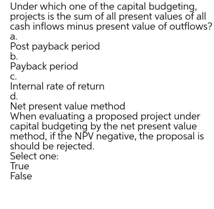 Under which one of the capital budgeting,
projects is the sum of all present values of all
cash inflows minus present value of outflows?
а.
Post payback period
b.
Payback period
С.
Internal rate of return
d.
Net present value method
When evaluating a proposed project under
capital budgeting by the net present value
method, if the NPV negative, the proposal is
should be rejected.
Select one:
True
False
