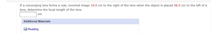 If a converging lens forms a real, inverted image 19.0 cm to the right of the lens when the object is placed 58.0 cm to the left of a
lens, determine the focal length of the lens.
cm
Additional Materials
|Reading
