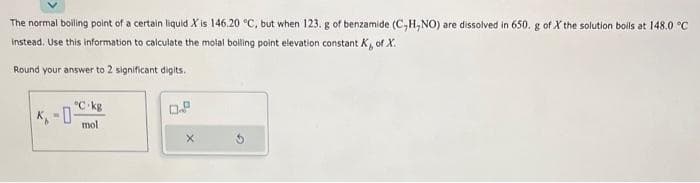 The normal boiling point of a certain liquid X is 146.20 °C, but when 123. g of benzamide (C,H,NO) are dissolved in 650. g of X the solution boils at 148.0 °C
instead. Use this information to calculate the molal boiling point elevation constant K, of X.
Round your answer to 2 significant digits.
°C-kg
mol.
0.8
X