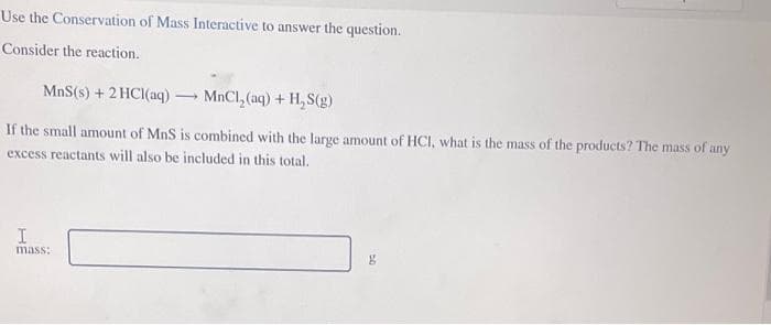 Use the Conservation of Mass Interactive to answer the question.
Consider the reaction.
MnS(s) + 2 HCl(aq) →MnCl₂(aq) + H₂S(g)
If the small amount of MnS is combined with the large amount of HCI, what is the mass of the products? The mass of any
excess reactants will also be included in this total.
I
mass: