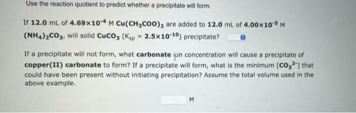 Use the reaction quotient to predict whether a precipitate will form.
If 12.0 mL of 4.69x10-4 M Cu(CH3COO)₂ are added to 12.0 mL of 4.00x 10-5 M
(NH4)2CO3, will solid CuCO3 (Ksp = 2.5x10-10) precipitate?
If a precipitate will not form, what carbonate jon concentration will cause a precipitate of
copper(II) carbonate to form? If a precipitate will form, what is the minimum [CO₂2] that
could have been present without initiating precipitation? Assume the total volume used in the
above example.
M