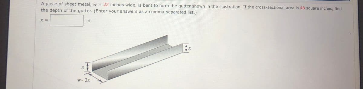 A piece of sheet metal, w = 22 inches wide, is bent to form the gutter shown in the illustration. If the cross-sectional area is 48 square inches, find
the depth of the gutter. (Enter your answers as a comma-separated list.)
in
W-2x
