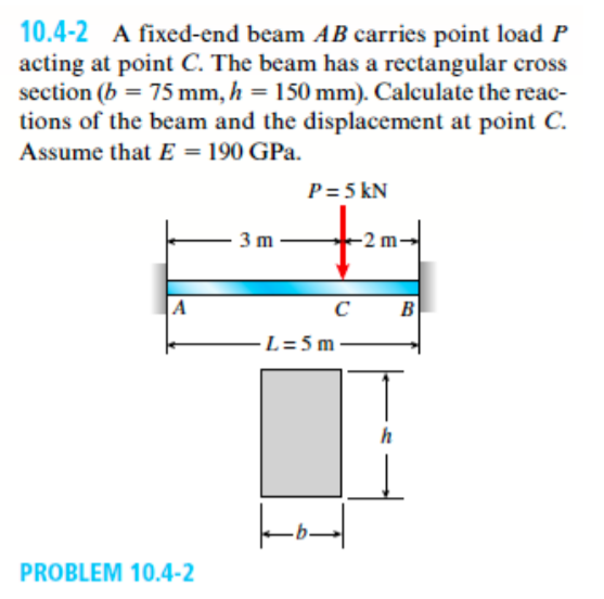 10.4-2 A fixed-end beam AB carries point load P
acting at point C. The beam has a rectangular cross
section (b = 75 mm, h = 150 mm). Calculate the reac-
tions of the beam and the displacement at point C.
Assume that E = 190 GPa.
P= 5 kN
3 m
B
-L= 5 m
h
PROBLEM 10.4-2
