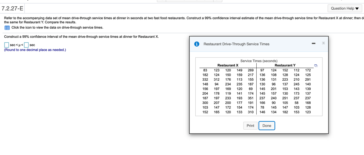 7.2.27-E
Question Help
Refer to the accompanying data set of mean drive-through service times at dinner in seconds at two fast food restaurants. Construct a 99% confidence interval estimate of the mean drive-through service time for Restaurant X at dinner; then de
the same for Restaurant Y. Compare the results.
Click the icon to view the data on drive-through service times.
Construct a 99% confidence interval of the mean drive-through service times at dinner for Restaurant X.
sec<µ<
Restaurant Drive-Through Service Times
sec
(Round to one decimal place as needed.)
Service Times (seconds)
Restaurant X
RestaurantY
83
123
120
149
269
97
124
152
112
172
182
124
150
159
217
136
108
128
124
125
332
312
176
113
155
136
131
223
210
291
148
94
234
235
187
130
96
137
245
140
156
197
169
120
69
145
201
153
143
139
204
178
119
141
174
145
157
130
173
137
187
197
233
193
351
237
240
251
237
237
300
207
200
177
191
166
90
105
58
168
103
147
172
154
174
78
145
147
103
128
152
165
120
133
310
146
134
182
153
123
Print
Done
