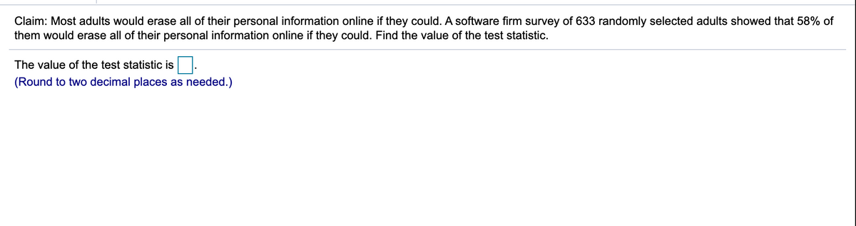 Claim: Most adults would erase all of their personal information online if they could. A software firm survey of 633 randomly selected adults showed that 58% of
them would erase all of their personal information online if they could. Find the value of the test statistic.
The value of the test statistic is
(Round to two decimal places as needed.)
