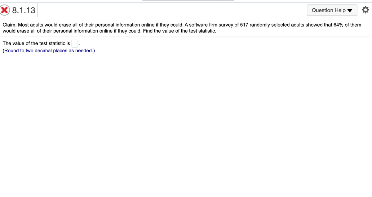 X 8.1.13
Question Help
Claim: Most adults would erase all of their personal information online if they could. A software firm survey of 517 randomly selected adults showed that 64% of them
would erase all of their personal information online if they could. Find the value of the test statistic.
The value of the test statistic is
(Round to two decimal places as needed.)
