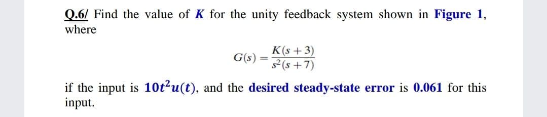 Q.6/ Find the value of K for the unity feedback system shown in Figure 1,
where
K(s + 3)
G(s)
%3D
(2+ s)S
if the input is 10t?u(t), and the desired steady-state error is 0.061 for this
input.
