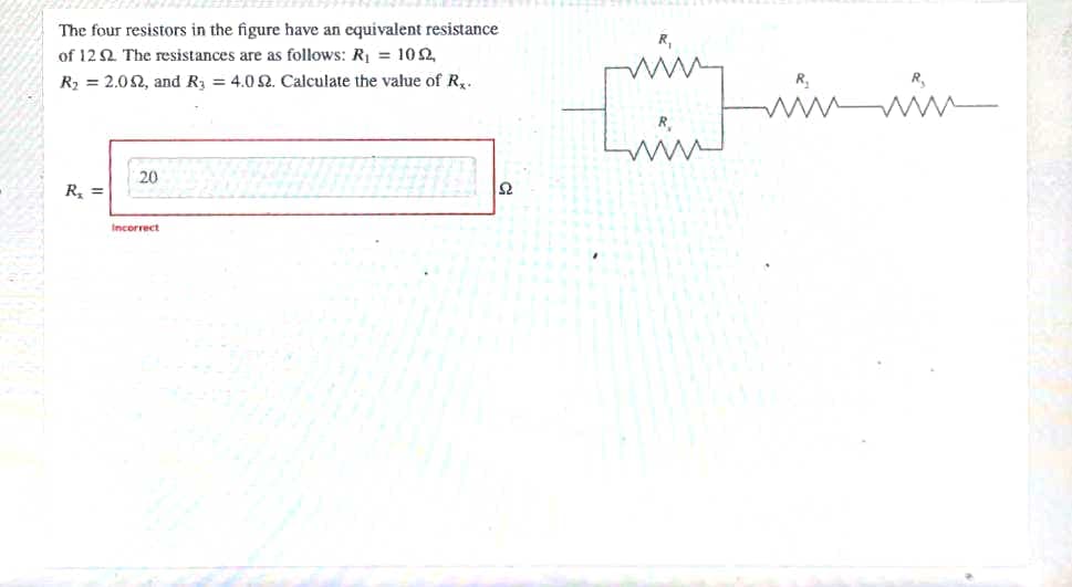 The four resistors in the figure have an equivalent resistance
of 12 2 The resistances are as follows: R, = 102,
R2 = 2.02, and R3 = 4.0 2. Calculate the value of R..
20
R, =
Incorrect
