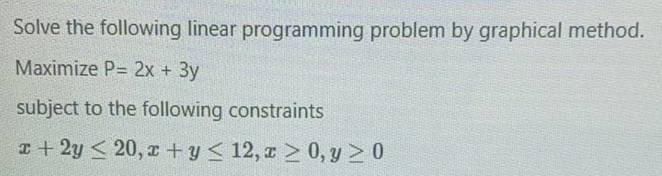 Solve the following linear programming problem by graphical method.
Maximize P= 2x + 3y
subject to the following constraints
T + 2y < 20, r + y< 12, r > 0, y > 0
