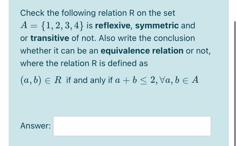 Check the following relation R on the set
A = {1,2, 3, 4} is reflexive, symmetric and
or transitive of not. Also write the conclusion
whether it can be an equivalence relation or not,
where the relation R is defined as
(a, b) e R if and anly if a + b < 2, Va, b e A
Answer:
