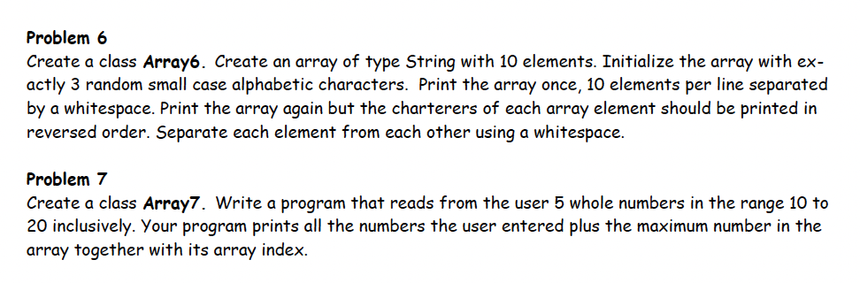 Problem 6
Create a class Array6. Create an array of type String with 10 elements. Initialize the array with ex-
actly 3 random small case alphabetic characters. Print the array once, 10 elements per line separated
by a whitespace. Print the array again but the charterers of each array element should be printed in
reversed order. Separate each element from each other using a whitespace.
Problem 7
Create a class Array7. Write a program that reads from the user 5 whole numbers in the range 10 to
20 inclusively. Your program prints all the numbers the user entered plus the maximum number in the
array together with its array index.
