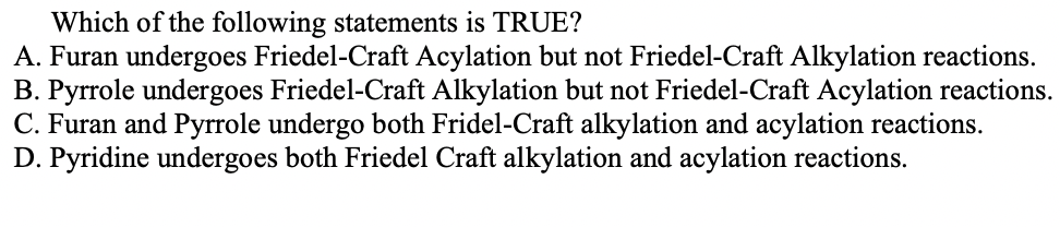 Which of the following statements is TRUE?
A. Furan undergoes Friedel-Craft Acylation but not Friedel-Craft Alkylation reactions.
B. Pyrrole undergoes Friedel-Craft Alkylation but not Friedel-Craft Acylation reactions.
C. Furan and Pyrrole undergo both Fridel-Craft alkylation and acylation reactions.
D. Pyridine undergoes both Friedel Craft alkylation and acylation reactions.
