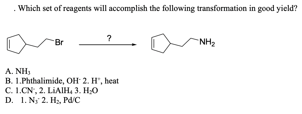Which set of reagents will accomplish the following transformation in good yield?
Br
NH2
A.ΝH
B. 1.Phthalimide, OH 2. H*, heat
С. 1. CN, 2. LIАІН, 3. Н-О
D. 1. N3 2. H2, Pd/C
