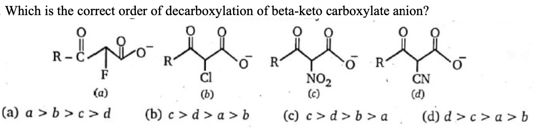 Which is the correct order of decarboxylation of beta-keto carboxylate anion?
R
R
F
NO2
(c)
CN
(a)
(b)
(d)
(a) a > b > c > d
(b) c > d > a > b
(c) c> d> b > a.
(d) d > c > a > b
