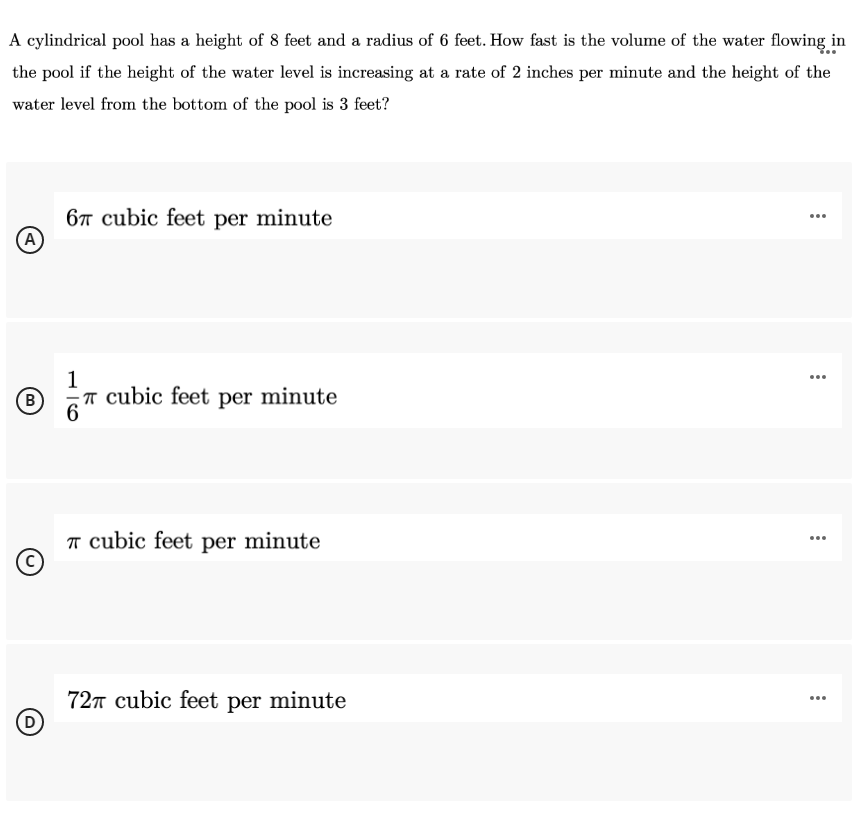 A cylindrical pool has a height of 8 feet and a radius of 6 feet. How fast is the volume of the water flowing in
the pool if the height of the water level is increasing at a rate of 2 inches per minute and the height of the
water level from the bottom of the pool is 3 feet?
6T cubic feet per minute
(A)
...
1
T cubic feet per minute
(B)
...
T cubic feet per minute
...
727 cubic feet per minute
(D
...
