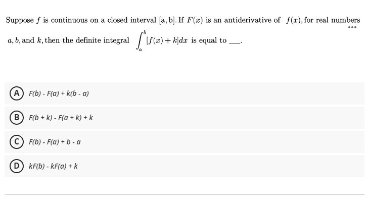 Suppose f is continuous on a closed interval [a, b]. If F(æ) is an antiderivative of f(x), for real numbers
...
a, b, and k, then the definite integral / [S(x) + k]dx is equal to _.
(A) F(b) - F(a) + k(b - a)
(B) F(b + k) - F(a + k) + k
C) F(b) - F(a) + b - a
(D kF(b) - kF(a) + k

