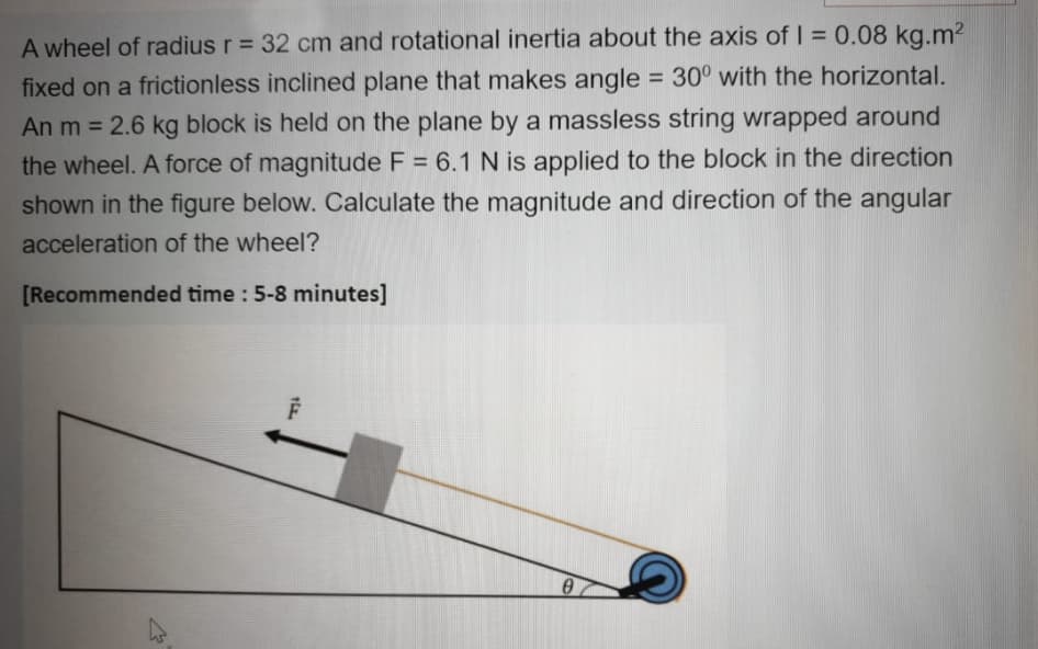 A wheel of radius r = 32 cm and rotational inertia about the axis of I = 0.08 kg.m2
fixed on a frictionless inclined plane that makes angle = 30° with the horizontal.
An m = 2.6 kg block is held on the plane by a massless string wrapped around
the wheel. A force of magnitude F = 6.1 N is applied to the block in the direction
shown in the figure below. Calculate the magnitude and direction of the angular
acceleration of the wheel?
[Recommended time : 5-8 minutes]
